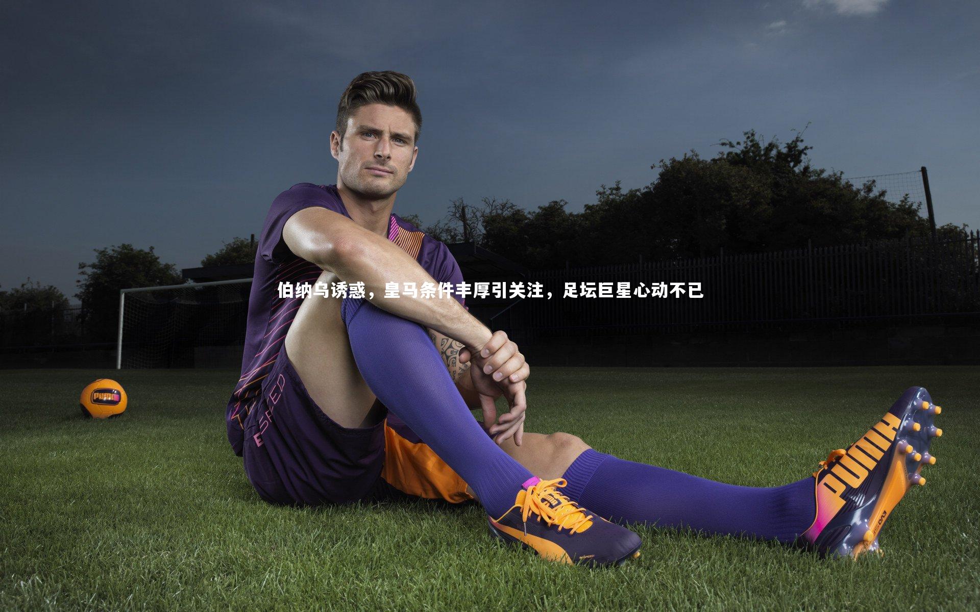 伯纳乌诱惑,皇马条件丰厚引关注,足坛巨星心动不已