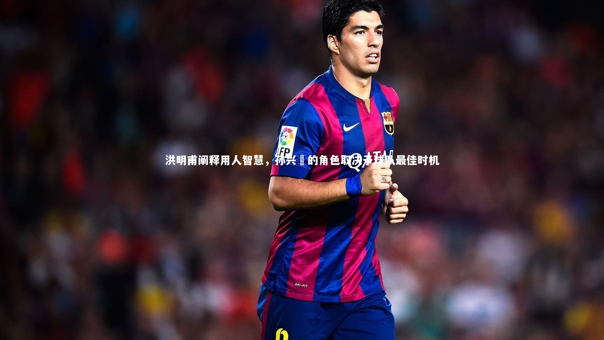 洪明甫阐释用人智慧,孙兴慜的角色取决于球队最佳时机
